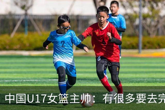 中国U17女篮主帅：有很多要去完善的地方 对外线的控制还是不够好